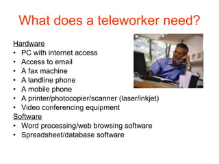 What does a teleworker need? Hardware PC with internet access Access to email A fax machine A landline phone A mobile phone A printer/photocopier/scanner (laser/inkjet) Video conferencing equipment Software Word processing/web browsing software Spreadsheet/database software 
