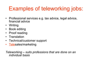 Examples of teleworking jobs: Professional services e.g. tax advice, legal advice, financial advice Writing Book editing Proof reading Translation Technical/customer support Tele sales/marketing Teleworking – suits professions that are done on an individual basis 