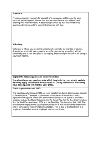 Freelance:
Freelance is when you work for yourself and companies will hire you for your
services. Advantages of this are that you are more flexible and independent,
allowing your more freedom. A disadvantage would be that you don’t have a
guaranteed income and the security that comes with that.

Voluntary:
Voluntary is where you are doing unpaid work, normally for charities or causes.
Advantages are that it looks good on your CV, you can try something without
committing and is can feel good to be helping. Disadvantages include it not being a
source of income.

Explain the following pieces of employment law:
You should note any previous acts which they build on, you should explain
who they apply to and what their purpose is. Giving examples of where they
have been applied will improve your grade.
Equal opportunities act 2010:
The equal opportunities act 2010 prevents people from being discriminated against
in the workplace. The equal opportunities act replaced all equal opportunity
legislation in England, Wales and Scotland in October 2010. Some of the acts it
replaced include the Race Relations Act, the Equal Pay Act, the Sex Discrimination
Act, the Civil Partnership Act 2004 and the Disability Discrimination Act 1995. The
reason for changing to the Equal opportunities act is that it is easier to understand,
and in some cases may strengthen protection. This is due to the fact that it is a
single act, instead of several, making it much more simple.

 