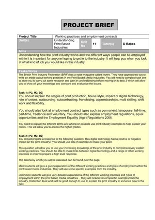 PROJECT BRIEF
Project Title
Unit(s)

Working practices and employment contracts
Understanding
Unit
Print Based
11
Tutor(s)
No
Industries

D Bakes

Aims
Understanding how the print industry works and the different ways people can be employed
within it is important for anyone hoping to get in to the industry. It will help you when you look
at what kind of job you would like in the industry.
Tasks/Notes
The British Print Industry Federation (BPIF) has a trade magazine called Inprint. They have approached you to
write an article about working practices in the Print Based Media Industries. You will need to complete task one
to allow you to carry out some research and gain an understanding before moving on to task 2 which will allow
you to show off your knowledge and compare and evaluative the issues.
Task 1: (P2, M2, D2)

You should explain the stages of print production, house style, impact of digital technology,
role of unions, outsourcing, subcontracting, franchising, apprenticeships, multi skilling, shift
work and flexibility.
You should also look at employment contract types such as permanent, temporary, full-time,
part-time, freelance and voluntary. You should also explain employment regulations, equal
opportunities and the Employment Equality (Age) Regulations 2006.
You need to explain the different terms and wherever possible use print industry examples to help explain your
points. This will allow you to access the higher grades.
Task 2: (P2, M2, D2)
You should prepare a response to the following question. Has digital technology had a positive or negative
impact on the print industry? You should use lots of examples to make your point.
This question will allow you to use your increasing knowledge of the print industry to comprehensively explain
working practices. You should be able to make links between digital technology and a range of other working
practices in order to prepare a high level response.
The criteria by which you will be assessed can be found over the page.
Merit students will give a good explanation of the different working practices and types of employment within the
print based media industries. They will use some specific examples from the industry.
Distinction students will give very detailed explanations of the different working practices and types of
employment within the print based media industries. . They will include lots of specific examples from the
industry. Distinction level work will be good enough to use to explain the print industry to someone new to the
field.

 