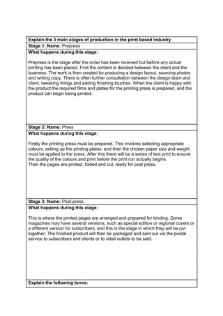 Explain the 3 main stages of production in the print based industry
Stage 1: Name: Prepress
What happens during this stage:
Prepress is the stage after the order has been received but before any actual
printing has been placed. First the content is decided between the client and the
business. The work is then created by producing a design layout, sourcing photos
and writing copy. There is often further consultation between the design team and
client, tweaking things and adding finishing touches. When the client is happy with
the product the required films and plates for the printing press is prepared, and the
product can begin being printed.

Stage 2: Name: Press
What happens during this stage:
Firstly the printing press must be prepared. This involves selecting appropriate
colours, setting up the printing plates, and then the chosen paper size and weight
must be applied to the press. After this there will be a series of test print to ensure
the quality of the colours and print before the print run actually begins.
Then the pages are printed, folded and cut, ready for post press.

Stage 3: Name: Post-press
What happens during this stage:
This is where the printed pages are arranged and prepared for binding. Some
magazines may have several versions, such as special edition or regional covers or
a different version for subscribers, and this is the stage in which they will be put
together. The finished product will then be packaged and sent out via the postal
service to subscribers and clients or to retail outlets to be sold.

Explain the following terms:

 