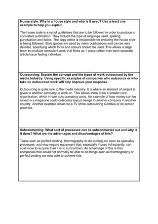 House style: Why is a house style and why is it used? Use a least one
example to help you explain.
The house style is a set of guidelines that are to be followed in order to produce a
consistant publication. They include the type of language used, spelling,
punctuation and italics. The copy editor is responsible for ensuring the house style
is being followed. Style guides are used by many publications and can be very
detailed, specifying which fonts and colours should be used. This allows a large
team to produce consistant work that flows as 1 piece rather than each separate
article/issue feeling individual.

Outsourcing: Explain the concept and the types of work outsourced by the
media industry. Using specific examples of companies who outsource or who
take on outsourced work will help improve your response.
Outsourcing is quite new to the media industry. It is where an element of project is
given to another company to work on. This allows there to be a smaller core
organisation, which in turn cuts operating costs. An example of how money can be
saved is a magazine could outsource layout design to another company in another
country. Another example would be a TV show outsourcing subtitles or on screen
graphics.
.

Subcontracting: What sort of processes can be subcontracted out and why is
it done? What are the advantages and disadvantages of this?
Tasks such as perfect binding, thermography or die cutting are seen as speciality
processes, and may require equipment that, especially if used infrequently, can
cost more to acquire than it is to subcontract. An advantage of this is that
companies that would not normally be able to do things such as thermography or
perfect binding are now able to achieve this.

 
