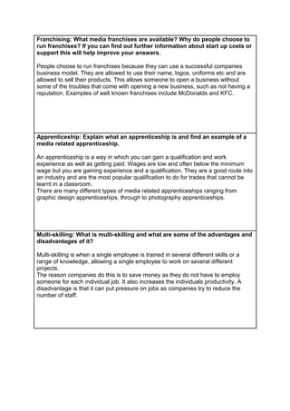 Franchising: What media franchises are available? Why do people choose to
run franchises? If you can find out further information about start up costs or
support this will help improve your answers.
People choose to run franchises because they can use a successful companies
business model. They are allowed to use their name, logos, uniforms etc and are
allowed to sell their products. This allows someone to open a business without
some of the troubles that come with opening a new business, such as not having a
reputation. Examples of well known franchises include McDonalds and KFC.

Apprenticeship: Explain what an apprenticeship is and find an example of a
media related apprenticeship.
An apprenticeship is a way in which you can gain a qualification and work
experience as well as getting paid. Wages are low and often below the minimum
wage but you are gaining experience and a qualification. They are a good route into
an industry and are the most popular qualification to do for trades that cannot be
learnt in a classroom.
There are many different types of media related apprenticeships ranging from
graphic design apprenticeships, through to photography apprenticeships.

Multi-skilling: What is multi-skilling and what are some of the advantages and
disadvantages of it?
Multi-skilling is when a single employee is trained in several different skills or a
range of knowledge, allowing a single employee to work on several different
projects.
The reason companies do this is to save money as they do not have to employ
someone for each individual job. It also increases the individuals productivity. A
disadvantage is that it can put pressure on jobs as companies try to reduce the
number of staff.

 