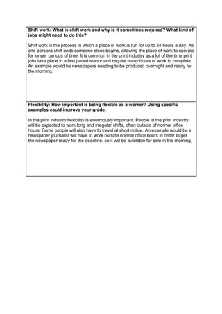 Shift work: What is shift work and why is it sometimes required? What kind of
jobs might need to do this?
Shift work is the process in which a place of work is run for up to 24 hours a day. As
one persons shift ends someone elses begins, allowing the place of work to operate
for longer periods of time. It is common in the print industry as a lot of the time print
jobs take place in a fast paced manor and require many hours of work to complete.
An example would be newspapers needing to be produced overnight and ready for
the morning.

Flexibility: How important is being flexible as a worker? Using specific
examples could improve your grade.
In the print industry flexibility is enormously important. People in the print industry
will be expected to work long and irregular shifts, often outside of normal office
hours. Some people will also have to travel at short notice. An example would be a
newspaper journalist will have to work outside normal office hours in order to get
the newspaper ready for the deadline, so it will be available for sale in the morning.

 
