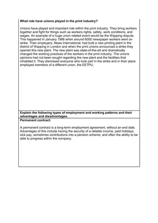 What role have unions played in the print industry?
Unions have played and important role within the print industry. They bring workers
together and fight for things such as workers rights, safety, work conditions, and
wages. An example of a huge union related event would be the Wapping dispute.
This happened in January 1986 when around 6000 newspaper workers went on
strike. Their employers, News International, had built a new printing plant in the
district of Wapping in London and when the print unions announced a strike they
opened this new plant. The new plant was state-of-the-art and dramatically
changed the working practices of the workers in the print industry. The unions
opinions had not been sought regarding the new plant and the facilities that
inhabited it. They dismissed everyone who took part in the strike and in their place
employed members of a different union, the EETPU.

Explain the following types of employment and working patterns and their
advantages and disadvantages.
Permanent contract:
A permanent contract is a long-term employment agreement, without an end date.
Advantages of this include having the security of a reliable income, paid holidays,
sick pay, sometimes contributions into a pension scheme, and often the ability to be
able to progress within the company.

 