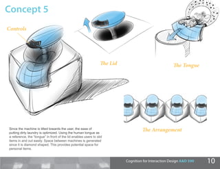 Concept 5
Controls




                                                                 The Lid                              The Tongue




Since the machine is tilted towards the user, the ease of                           The Arrangement
putting dirty laundry is optimized. Using the human tongue as
a reference, the “tongue” in front of the lid enables users to slid
items in and out easily. Space between machines is generated
since it is diamond shaped. This provides potential space for
personal items.


                                                                           Cognition for Interaction Design A&D 590   10
 