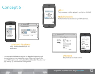 Concept 6                                                              Alert
                                                                       Text message / status update is sent when ﬁnished


                                                                      Mobile Devices
                                                                      Application can be accessed by mobile devices.




          Available Machines
         They are indicated through the
         application.




Utilizing web/mobile applications, the washing/dryer machine                  Payment
conveniently communicates the mode of the machine with the                    Payment can be made online.
user. Online payments are made with credit card or the user may
pay directly by cash towards management.




                                                                  Cognition for Interaction Design A&D 590             12
 