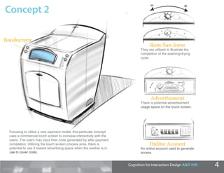 Concept 2

Touchscreen
          n
                                                                                    Rain/Sun Icons
                                                                              They are utilized to illustrate the
                                                                              completion of the washing/drying
                                                                              cycle.




                                                                                    Advertisement
                                                                              There is potential advertisement
                                                                              usage space on the touch screen.




  Focusing to utilize a new payment model, this particular concept
  uses a commercial touch screen to increase interactivity with the
  users. The users may input their code generated by after payment
  completion. Utilizing the touch screen process area, there is                     Online Account
  potential to use it toward advertising space when the washer is in          An online account used to generate
                                                                              access.


                                                                       Cognition for Interaction Design A&D 590     4
 