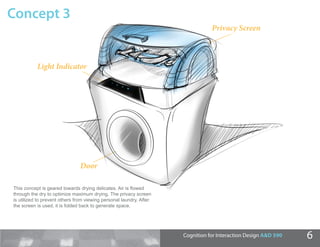 Concept 3
                                                                                Privacy Screen



           Light Indicator




                               Door

This concept is geared towards drying delicates. Air is ﬂowed
        oncept
through the dry to optimize maximum drying. The privacy screen
         h
is utilized to prevent others from viewing personal laundry. After
         ed
the screen is used, it is folded back to generate space.
         een




                                                                     Cognition for Interaction Design A&D 590   6
 