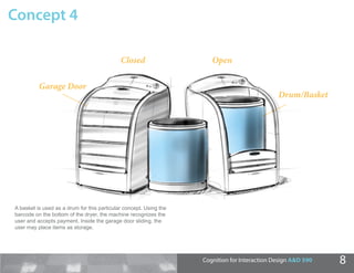 Concept 4

                                             Closed                    Open

          Garage Door
                                                                                               Drum/Basket




A basket is used as a drum for this particular concept. Using the
barcode on the bottom of the dryer, the machine recognizes the
user and accepts payment. Inside the garage door sliding, the
user may place items as storage.




                                                                    Cognition for Interaction Design A&D 590   8
 