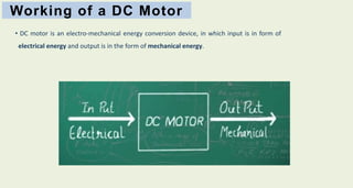 Working of a DC Motor
• DC motor is an electro-mechanical energy conversion device, in which input is in form of
electrical energy and output is in the form of mechanical energy.
 