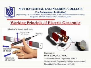 Presented by
Dr. R. RAJA, M.E., Ph.D.,
Assistant Professor, Department of EEE,
Muthayammal Engineering College, (Autonomous)
Namakkal (Dt), Rasipuram – 637408
MUTHAYAMMAL ENGINEERING COLLEGE
(An Autonomous Institution)
(Approved by AICTE, New Delhi, Accredited by NAAC, NBA & Affiliated to Anna University),
Rasipuram - 637 408, Namakkal Dist., Tamil Nadu, India.
Working Principle of Electric Generator
 