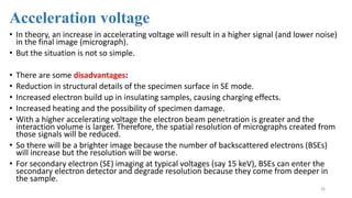 Acceleration voltage
• In theory, an increase in accelerating voltage will result in a higher signal (and lower noise)
in the final image (micrograph).
• But the situation is not so simple.
• There are some disadvantages:
• Reduction in structural details of the specimen surface in SE mode.
• Increased electron build up in insulating samples, causing charging effects.
• Increased heating and the possibility of specimen damage.
• With a higher accelerating voltage the electron beam penetration is greater and the
interaction volume is larger. Therefore, the spatial resolution of micrographs created from
those signals will be reduced.
• So there will be a brighter image because the number of backscattered electrons (BSEs)
will increase but the resolution will be worse.
• For secondary electron (SE) imaging at typical voltages (say 15 keV), BSEs can enter the
secondary electron detector and degrade resolution because they come from deeper in
the sample.
26
 