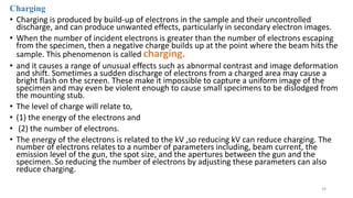Charging
• Charging is produced by build-up of electrons in the sample and their uncontrolled
discharge, and can produce unwanted effects, particularly in secondary electron images.
• When the number of incident electrons is greater than the number of electrons escaping
from the specimen, then a negative charge builds up at the point where the beam hits the
sample. This phenomenon is called charging.
• and it causes a range of unusual effects such as abnormal contrast and image deformation
and shift. Sometimes a sudden discharge of electrons from a charged area may cause a
bright flash on the screen. These make it impossible to capture a uniform image of the
specimen and may even be violent enough to cause small specimens to be dislodged from
the mounting stub.
• The level of charge will relate to,
• (1) the energy of the electrons and
• (2) the number of electrons.
• The energy of the electrons is related to the kV ,so reducing kV can reduce charging. The
number of electrons relates to a number of parameters including, beam current, the
emission level of the gun, the spot size, and the apertures between the gun and the
specimen. So reducing the number of electrons by adjusting these parameters can also
reduce charging.
29
 