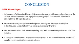 CONCLUSION
32
SEM Advantages
• Advantages of a Scanning Electron Microscope include its wide range of applications, the
detailed three-dimensional and topographical imaging and the versatile information
obtained from different detectors.
• SEMs are also easy to operate with the proper training and advances in computer
technology and associated software make operation user-friendly.
• The instrument works fast, often completing SEI, BSE and EDS analyses in less than five
minutes.
• Although all samples must be prepared before placed in the vacuum chamber, most SEM
samples require minimal preparation actions.
 