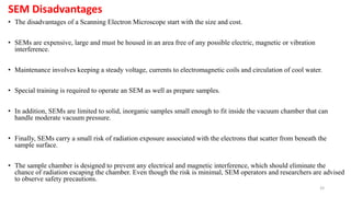 33
SEM Disadvantages
• The disadvantages of a Scanning Electron Microscope start with the size and cost.
• SEMs are expensive, large and must be housed in an area free of any possible electric, magnetic or vibration
interference.
• Maintenance involves keeping a steady voltage, currents to electromagnetic coils and circulation of cool water.
• Special training is required to operate an SEM as well as prepare samples.
• In addition, SEMs are limited to solid, inorganic samples small enough to fit inside the vacuum chamber that can
handle moderate vacuum pressure.
• Finally, SEMs carry a small risk of radiation exposure associated with the electrons that scatter from beneath the
sample surface.
• The sample chamber is designed to prevent any electrical and magnetic interference, which should eliminate the
chance of radiation escaping the chamber. Even though the risk is minimal, SEM operators and researchers are advised
to observe safety precautions.
 