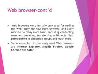 Web browser-cont’d
 Web browsers were initially only used for surfing
the Web. They are now more universal and allow
users to do many more tasks, including conducting
searches, e-mailing, transferring multimedia files,
participating in discussion groups and much more.
 Some examples of commonly used Web browsers
are Internet Explorer, Mozilla Firefox, Google
Chrome and Safari.
 