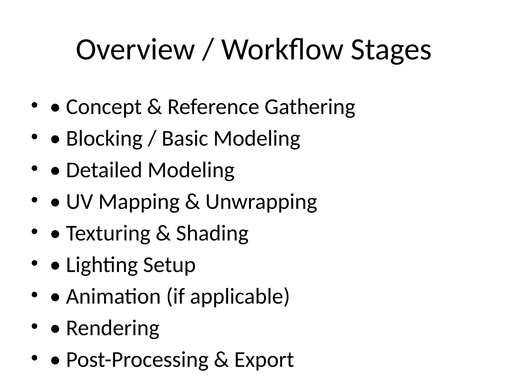 Overview / Workflow Stages
• • Concept & Reference Gathering
• • Blocking / Basic Modeling
• • Detailed Modeling
• • UV Mapping & Unwrapping
• • Texturing & Shading
• • Lighting Setup
• • Animation (if applicable)
• • Rendering
• • Post-Processing & Export
 