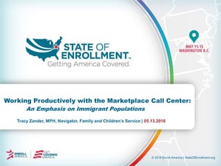 © 2016 Enroll America | StateOfEnrollment.org
Tracy Zander, MPH, Navigator, Family and Children’s Service | 05.13.2016
Working Productively with the Marketplace Call Center:
An Emphasis on Immigrant Populations
 