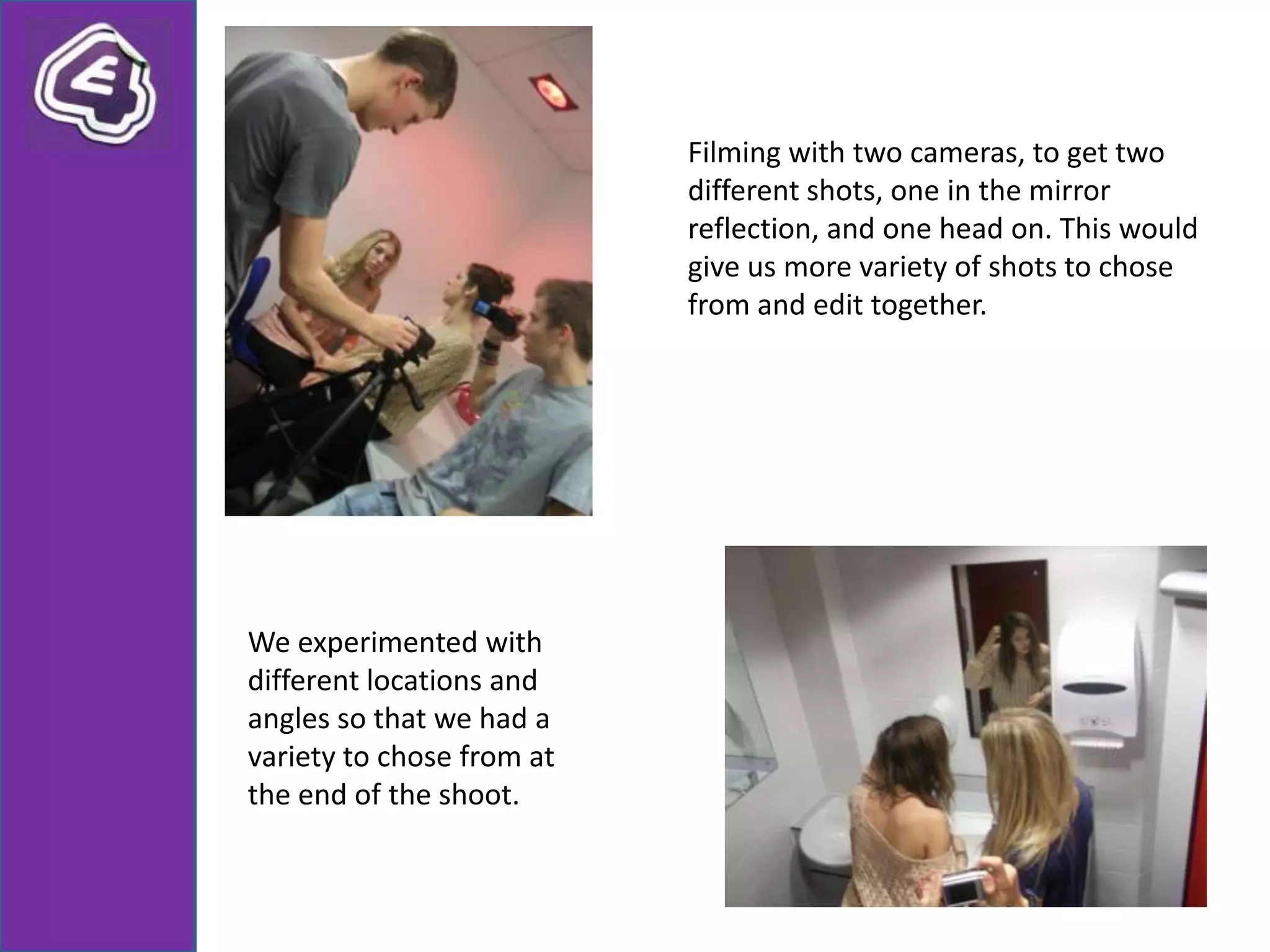 Filming with two cameras, to get two
                           different shots, one in the mirror
                           reflection, and one head on. This would
                           give us more variety of shots to chose
                           from and edit together.




We experimented with
different locations and
angles so that we had a
variety to chose from at
the end of the shoot.
 