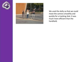 We used the dolly so that we could
move the camera smoothly and
quickly for a tracking shot. It was
much more efficient than the
handheld.
 