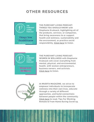 OTHER RESOURCES
THE PUREVANT LIVING PODCAST:
THINGS YOU SHOULD KNOW with
Stephanie Krubsack, highlighting all of
the products, services, or companies,
that bring awareness to or support
health and wellness, sustainability and
the environment, or practice social
responsibility. Click here to listen.
THE PUREVANT LIVING PODCAST:
WOMEN IN WELLNESS with Stephanie
Krubsack will cover everything from
mental, physical, and environmental
health, with women entrepreneurs,
business owners, and activists.
Click here to listen.
At MUDITA MAGAZINE, we strive to
empower individuals to incorporate
wellness into their own lives, educate
through a variety of different
approaches, and build connections
between people within the community.
Click here to read, Tips For Working
Remote & From Home During Covid-19.
 