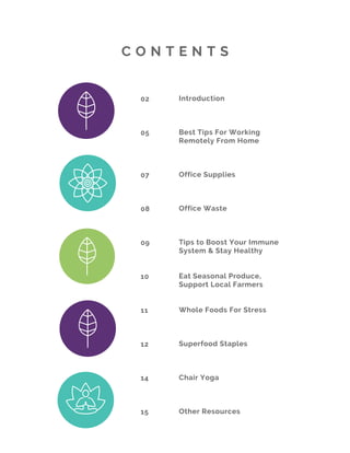 02
05 
  
07 
  
08 
 
   
09
 
10
11  
12
14
15
C O N T E N T S
Introduction
Best Tips For Working
Remotely From Home
Office Supplies
Office Waste
Tips to Boost Your Immune
System & Stay Healthy
Eat Seasonal Produce,
Support Local Farmers   
Whole Foods For Stress
Superfood Staples
Chair Yoga 
Other Resources
 