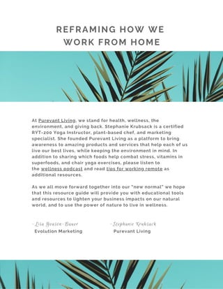 At Purevant Living, we stand for health, wellness, the
environment, and giving back. Stephanie Krubsack is a certified
RYT-200 Yoga Instructor, plant-based chef, and marketing
specialist. She founded Purevant Living as a platform to bring
awareness to amazing products and services that help each of us
live our best lives, while keeping the environment in mind. In
addition to sharing which foods help combat stress, vitamins in
superfoods, and chair yoga exercises, please listen to
the wellness podcast and read tips for working remote as
additional resources.
As we all move forward together into our “new normal” we hope
that this resource guide will provide you with educational tools
and resources to lighten your business impacts on our natural
world, and to use the power of nature to live in wellness.
-Lisa Geason-Bauer -Stephanie Krubsack
Evolution Marketing Purevant Living
REFRAMING HOW WE
WORK FROM HOME
 