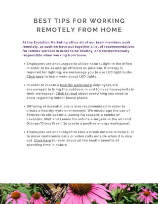 BEST TIPS FOR WORKING
REMOTELY FROM HOME
Employees are encouraged to utilize natural light in the office
in order to be as energy efficient as possible. If energy is
required for lighting, we encourage you to use LED light bulbs.
Click here to learn more about LED lights. 
In order to create a healthy workspace employees are
encouraged to bring the outdoors in and to have houseplants in
their workspace. Click to read about everything you need to
know regarding indoor house plants. 
Diffusing of essential oils is also recommended in order to
create a healthy work environment. We encourage the use of
Thieves (to kill bacteria, during flu season), a combo of
Lavender, Mint and Lemon (to reduce allergens in the air) and
Orange/Citrus Fresh (to create a positive energy workspace).
Employees are encouraged to take a break outside in nature, or
to move conference calls or video calls outside when it is nice
out. Click here to learn about all the health benefits of
spending time in nature. 
At the Evolution Marketing office all of our team members work
remotely, as such we have put together a list of recommendations
for remote workers in order to be healthy, and environmentally
responsible when working from home.
 