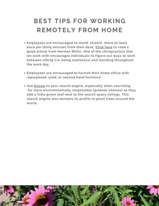 BEST TIPS FOR WORKING
REMOTELY FROM HOME
Employees are encouraged to stand, stretch, move at least
once per thirty minutes from their desk. Click here to read a
good article from Herman Miller. One of the chiropractors that
we work with encourages individuals to figure out ways to work
between sitting (i.e. being stationary) and standing throughout
the work day. 
Employees are encouraged to furnish their home office with
repurposed, used, or second hand furniture. 
Use Ecosia as your search engine, especially when searching
for more environmentally responsible (greener choices) as they
add a little green leaf next to the search query listings. This
search engine also donates its profits to plant trees around the
world.
 