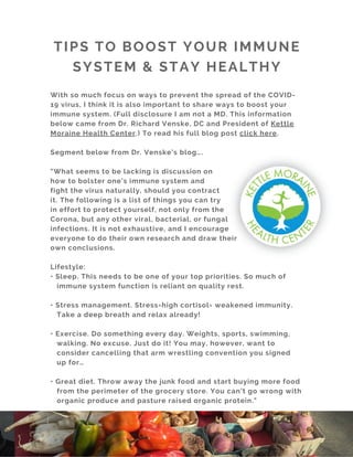 With so much focus on ways to prevent the spread of the COVID-
19 virus, I think it is also important to share ways to boost your
immune system. (Full disclosure I am not a MD. This information
below came from Dr. Richard Venske, DC and President of Kettle
Moraine Health Center.) To read his full blog post click here.
Segment below from Dr. Venske’s blog….
"What seems to be lacking is discussion on
how to bolster one’s immune system and
fight the virus naturally, should you contract
it. The following is a list of things you can try
in effort to protect yourself, not only from the
Corona, but any other viral, bacterial, or fungal
infections. It is not exhaustive, and I encourage
everyone to do their own research and draw their
own conclusions. 
Lifestyle:
• Sleep. This needs to be one of your top priorities. So much of
immune system function is reliant on quality rest.
• Stress management. Stress=high cortisol= weakened immunity.
Take a deep breath and relax already!
• Exercise. Do something every day. Weights, sports, swimming,
walking. No excuse. Just do it! You may, however, want to
consider cancelling that arm wrestling convention you signed
up for…
• Great diet. Throw away the junk food and start buying more food
from the perimeter of the grocery store. You can’t go wrong with
organic produce and pasture raised organic protein."
TIPS TO BOOST YOUR IMMUNE
SYSTEM & STAY HEALTHY
 