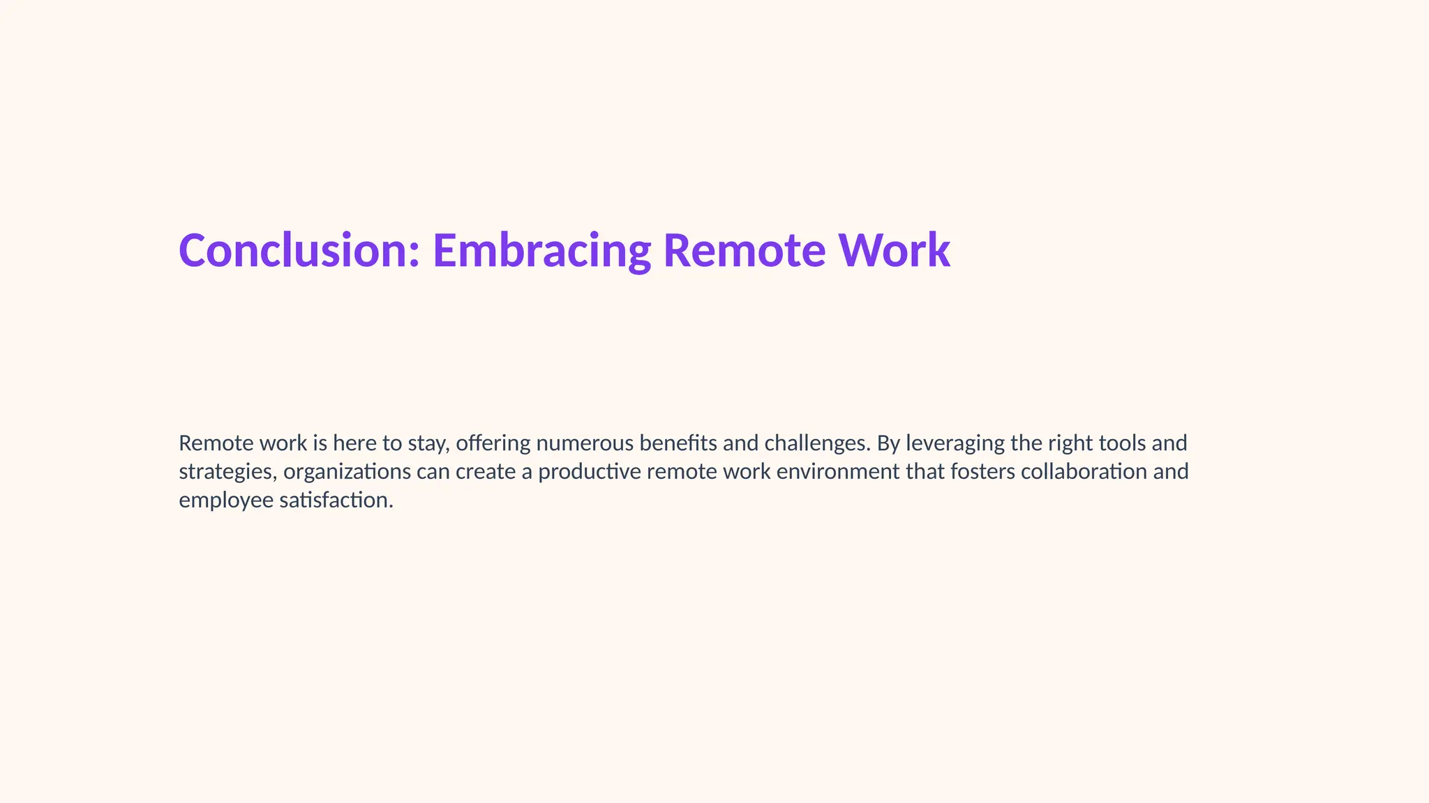 Conclusion: Embracing Remote Work
Remote work is here to stay, offering numerous benefits and challenges. By leveraging the right tools and
strategies, organizations can create a productive remote work environment that fosters collaboration and
employee satisfaction.
 