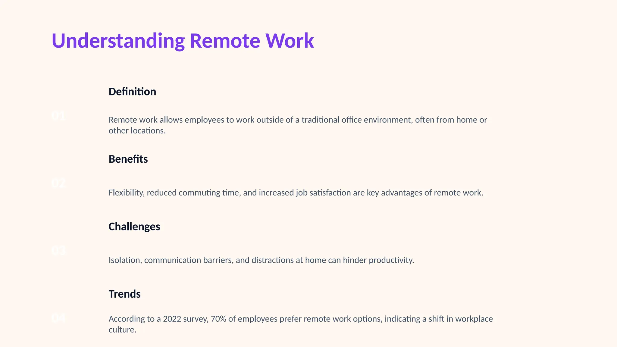 Understanding Remote Work
01
Definition
Remote work allows employees to work outside of a traditional office environment, often from home or
other locations.
02
Benefits
Flexibility, reduced commuting time, and increased job satisfaction are key advantages of remote work.
03
Challenges
Isolation, communication barriers, and distractions at home can hinder productivity.
04
Trends
According to a 2022 survey, 70% of employees prefer remote work options, indicating a shift in workplace
culture.
 