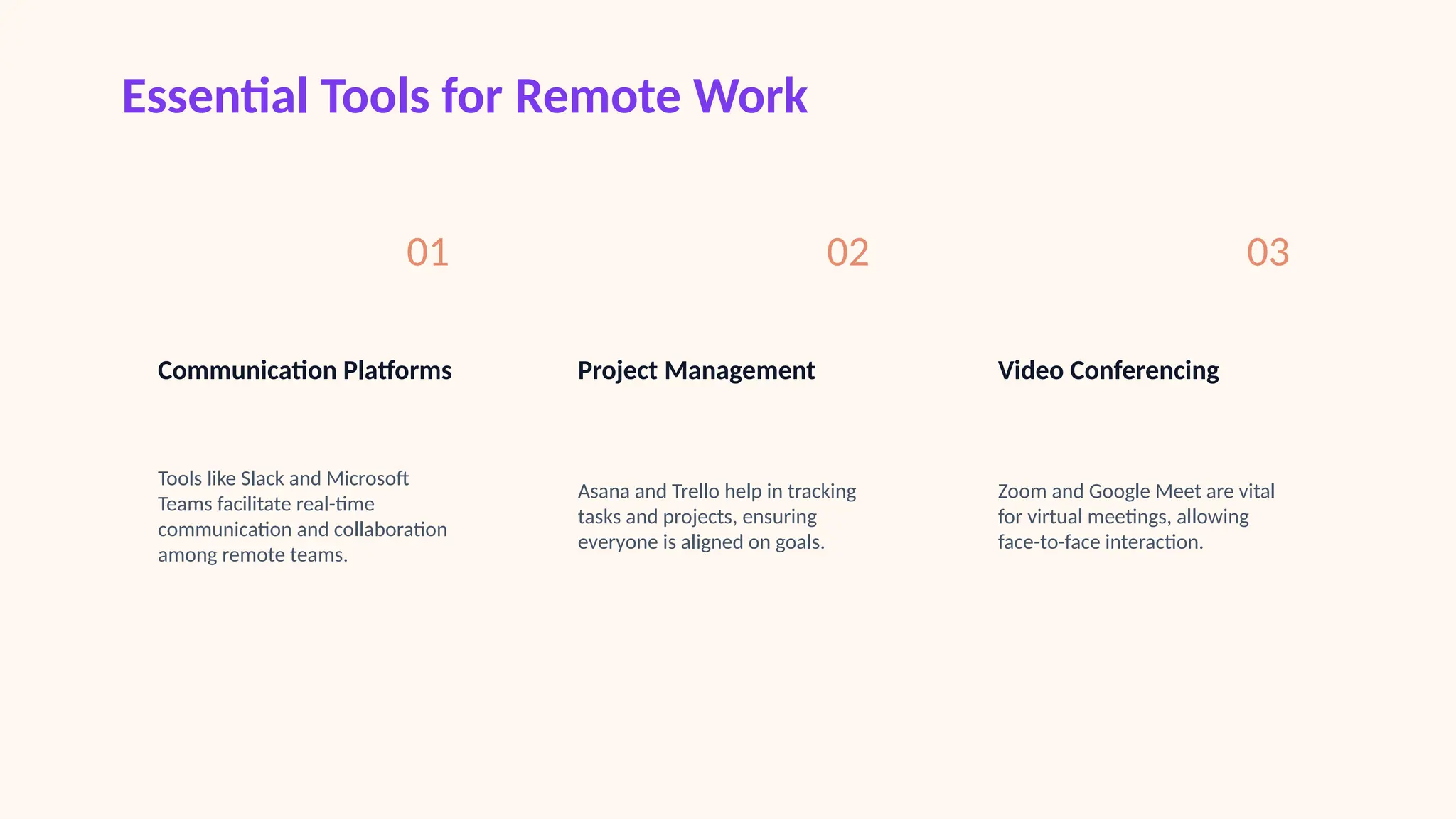 Essential Tools for Remote Work
01
Communication Platforms
Tools like Slack and Microsoft
Teams facilitate real-time
communication and collaboration
among remote teams.
02
Project Management
Asana and Trello help in tracking
tasks and projects, ensuring
everyone is aligned on goals.
03
Video Conferencing
Zoom and Google Meet are vital
for virtual meetings, allowing
face-to-face interaction.
 