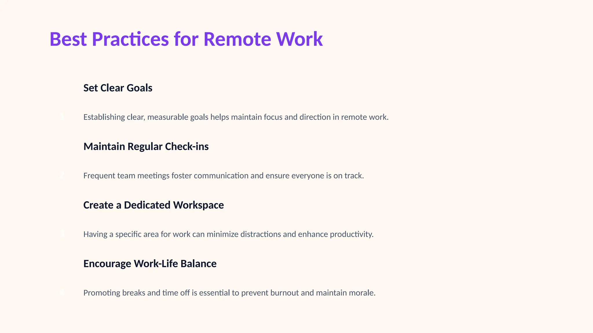 Best Practices for Remote Work
1
Set Clear Goals
Establishing clear, measurable goals helps maintain focus and direction in remote work.
2
Maintain Regular Check-ins
Frequent team meetings foster communication and ensure everyone is on track.
3
Create a Dedicated Workspace
Having a specific area for work can minimize distractions and enhance productivity.
4
Encourage Work-Life Balance
Promoting breaks and time off is essential to prevent burnout and maintain morale.
 