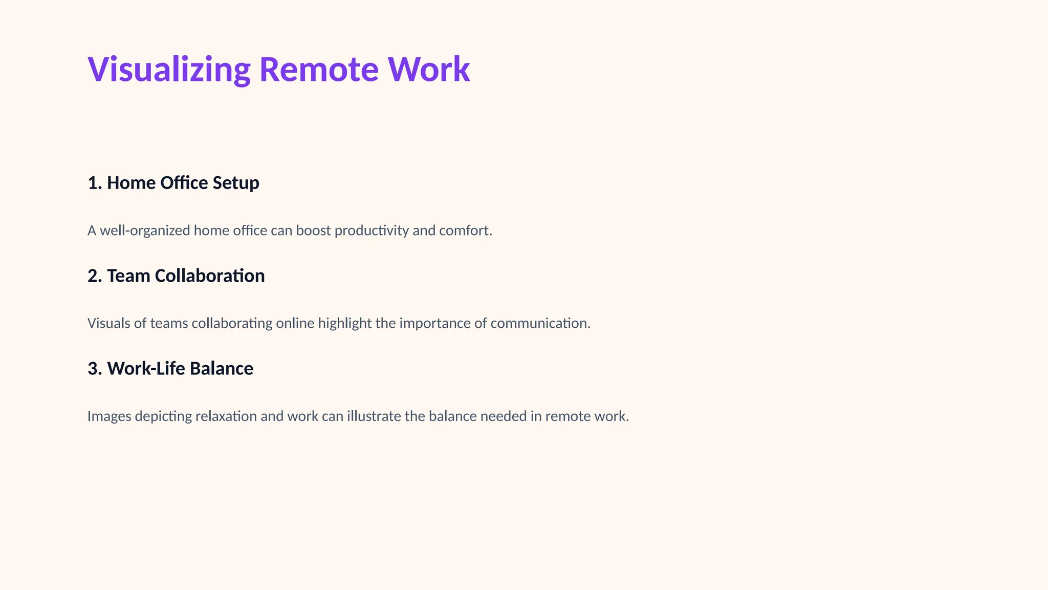 Visualizing Remote Work
1. Home Office Setup
A well-organized home office can boost productivity and comfort.
2. Team Collaboration
Visuals of teams collaborating online highlight the importance of communication.
3. Work-Life Balance
Images depicting relaxation and work can illustrate the balance needed in remote work.
 