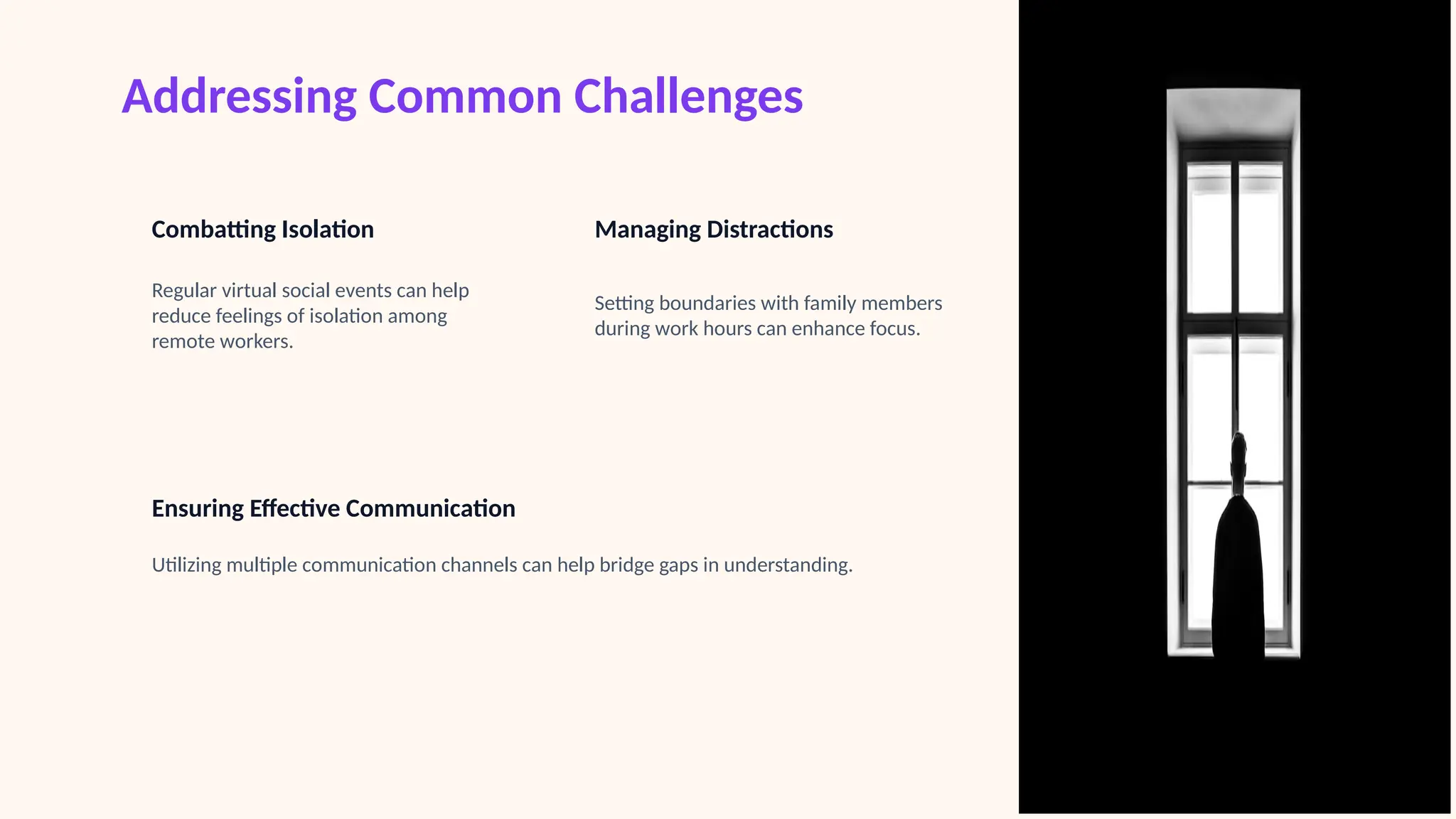 Addressing Common Challenges
Combatting Isolation
Regular virtual social events can help
reduce feelings of isolation among
remote workers.
Managing Distractions
Setting boundaries with family members
during work hours can enhance focus.
Ensuring Effective Communication
Utilizing multiple communication channels can help bridge gaps in understanding.
 