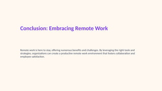 Conclusion: Embracing Remote Work
Remote work is here to stay, offering numerous benefits and challenges. By leveraging the right tools and
strategies, organizations can create a productive remote work environment that fosters collaboration and
employee satisfaction.
 