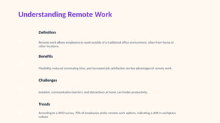 Understanding Remote Work
01
Definition
Remote work allows employees to work outside of a traditional office environment, often from home or
other locations.
02
Benefits
Flexibility, reduced commuting time, and increased job satisfaction are key advantages of remote work.
03
Challenges
Isolation, communication barriers, and distractions at home can hinder productivity.
04
Trends
According to a 2022 survey, 70% of employees prefer remote work options, indicating a shift in workplace
culture.
 