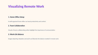 Visualizing Remote Work
1. Home Office Setup
A well-organized home office can boost productivity and comfort.
2. Team Collaboration
Visuals of teams collaborating online highlight the importance of communication.
3. Work-Life Balance
Images depicting relaxation and work can illustrate the balance needed in remote work.
 