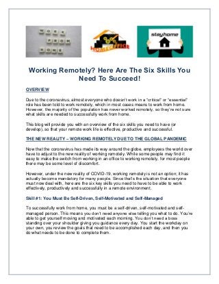 Working Remotely? Here Are The Six Skills You
Need To Succeed!
OVERVIEW
Due to the coronavirus, almost everyone who doesn’t work in a “critical” or “essential”
role has been told to work remotely, which in most cases means to work from home.
However, the majority of the population has never worked remotely, so they’re not sure
what skills are needed to successfully work from home.
This blog will provide you with an overview of the six skills you need to have (or
develop), so that your remote work life is effective, productive and successful.
THE NEW REALITY – WORKING REMOTELY DUE TO THE GLOBAL PANDEMIC
Now that the coronavirus has made its way around the globe, employees the world over
have to adjust to the new reality of working remotely. While some people may find it
easy to make the switch from working in an office to working remotely, for most people
there may be some level of discomfort.
However, under the new reality of COVID-19, working remotely is not an option; it has
actually become mandatory for many people. Since that’s the situation that everyone
must now deal with, here are the six key skills you need to have to be able to work
effectively, productively and successfully in a remote environment.
Skill #1: You Must Be Self-Driven, Self-Motivated and Self-Managed
To successfully work from home, you must be a self-driven, self-motivated and self-
managed person. This means you don’t need anyone else telling you what to do. You’re
able to get yourself moving and motivated each morning. You don’t need a boss
standing over your shoulder giving you guidance every day. You start the workday on
your own, you review the goals that need to be accomplished each day, and then you
do what needs to be done to complete them.
 