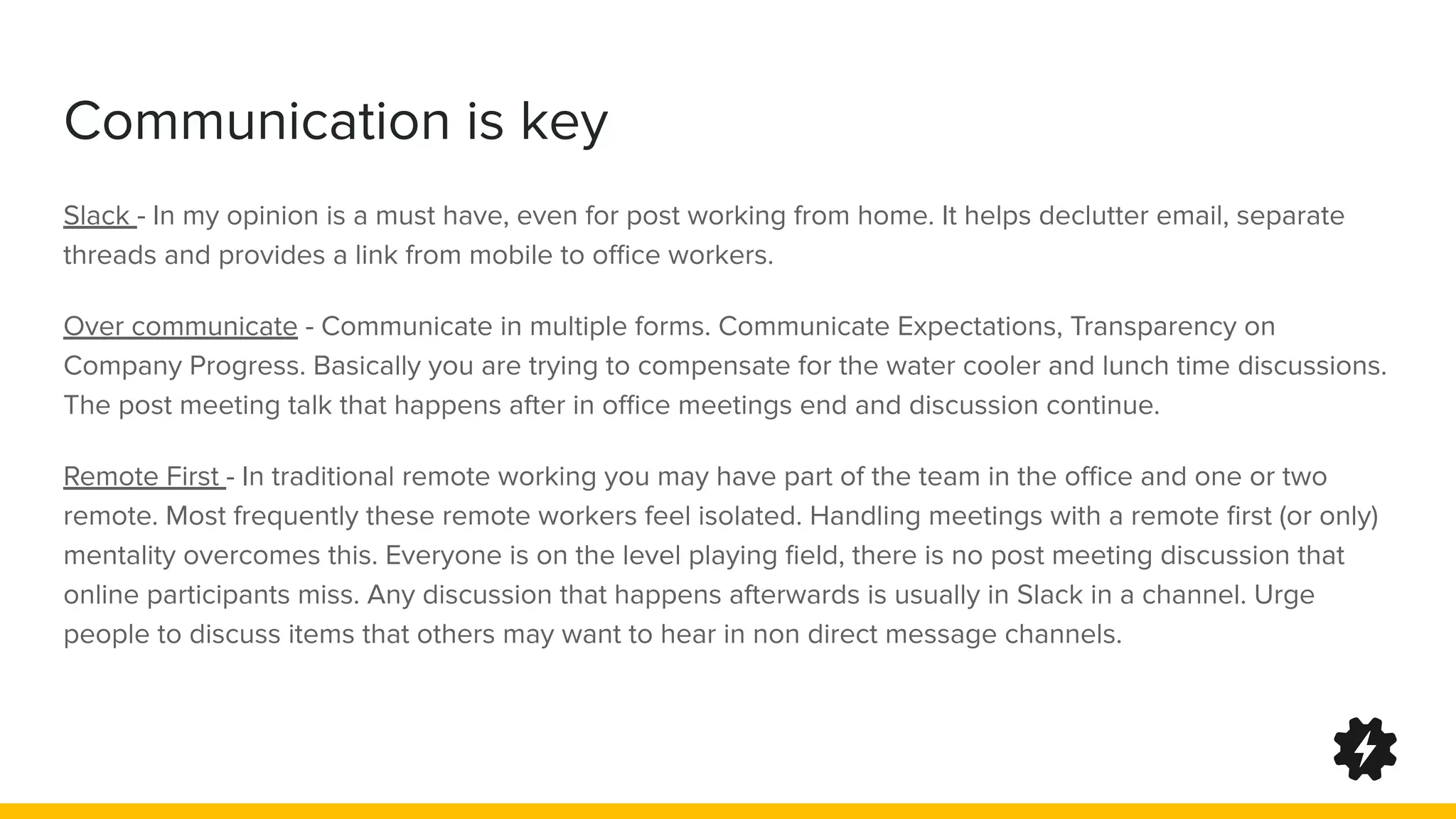 Communication is key
Slack - In my opinion is a must have, even for post working from home. It helps declutter email, separate
threads and provides a link from mobile to oﬃce workers.
Over communicate - Communicate in multiple forms. Communicate Expectations, Transparency on
Company Progress. Basically you are trying to compensate for the water cooler and lunch time discussions.
The post meeting talk that happens after in oﬃce meetings end and discussion continue.
Remote First - In traditional remote working you may have part of the team in the oﬃce and one or two
remote. Most frequently these remote workers feel isolated. Handling meetings with a remote ﬁrst (or only)
mentality overcomes this. Everyone is on the level playing ﬁeld, there is no post meeting discussion that
online participants miss. Any discussion that happens afterwards is usually in Slack in a channel. Urge
people to discuss items that others may want to hear in non direct message channels.
 