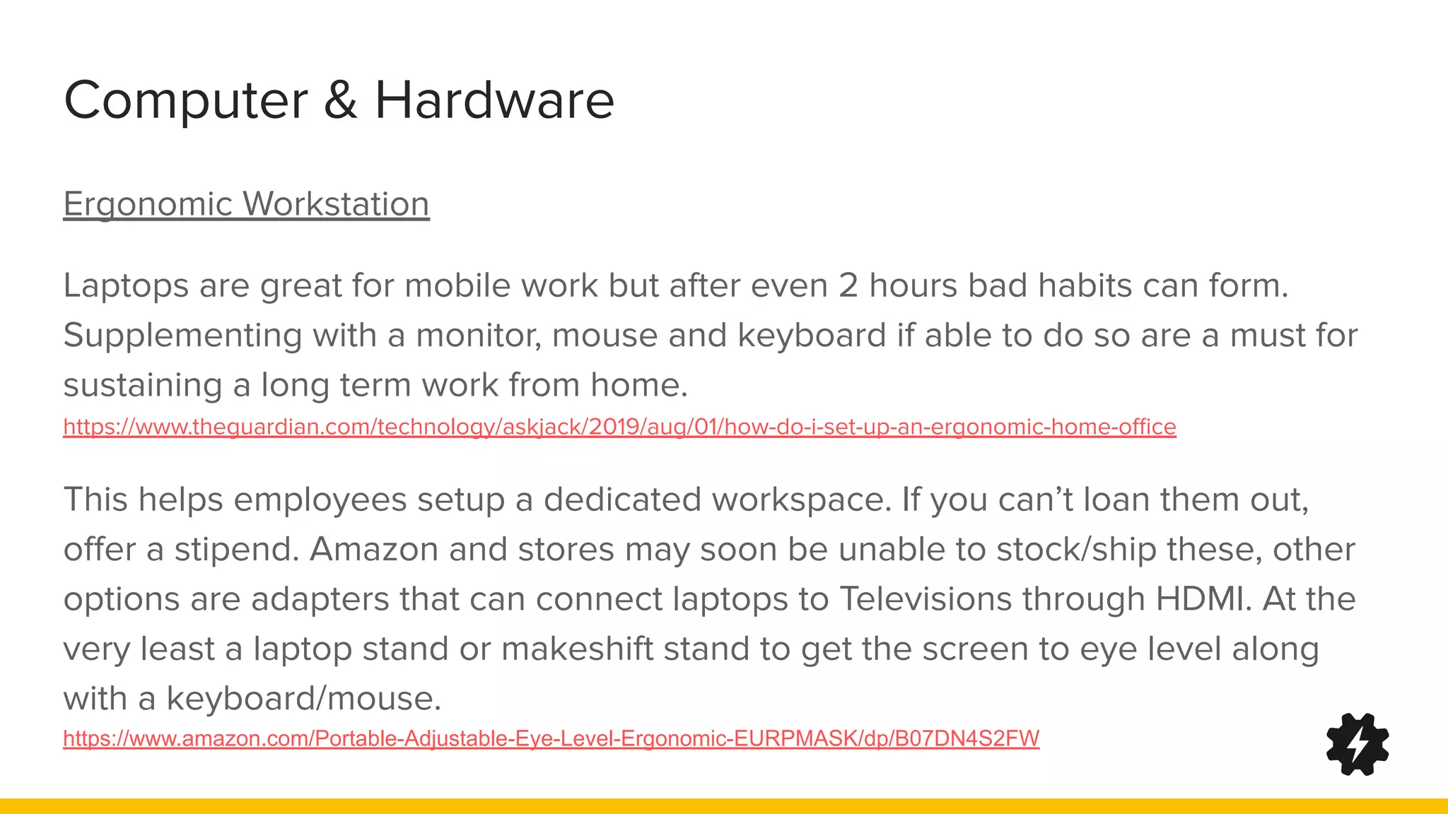 Computer & Hardware
Ergonomic Workstation
Laptops are great for mobile work but after even 2 hours bad habits can form.
Supplementing with a monitor, mouse and keyboard if able to do so are a must for
sustaining a long term work from home.
https://www.theguardian.com/technology/askjack/2019/aug/01/how-do-i-set-up-an-ergonomic-home-oﬃce
This helps employees setup a dedicated workspace. If you can’t loan them out,
oﬀer a stipend. Amazon and stores may soon be unable to stock/ship these, other
options are adapters that can connect laptops to Televisions through HDMI. At the
very least a laptop stand or makeshift stand to get the screen to eye level along
with a keyboard/mouse.
https://www.amazon.com/Portable-Adjustable-Eye-Level-Ergonomic-EURPMASK/dp/B07DN4S2FW
 