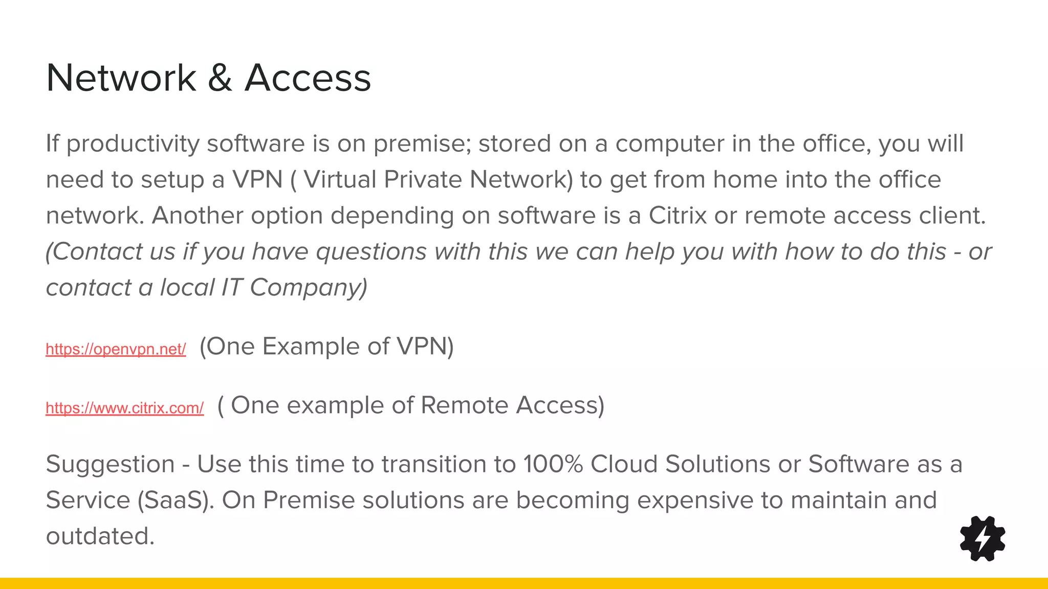 Network & Access
If productivity software is on premise; stored on a computer in the oﬃce, you will
need to setup a VPN ( Virtual Private Network) to get from home into the oﬃce
network. Another option depending on software is a Citrix or remote access client.
(Contact us if you have questions with this we can help you with how to do this - or
contact a local IT Company)
https://openvpn.net/ (One Example of VPN)
https://www.citrix.com/ ( One example of Remote Access)
Suggestion - Use this time to transition to 100% Cloud Solutions or Software as a
Service (SaaS). On Premise solutions are becoming expensive to maintain and
outdated.
 