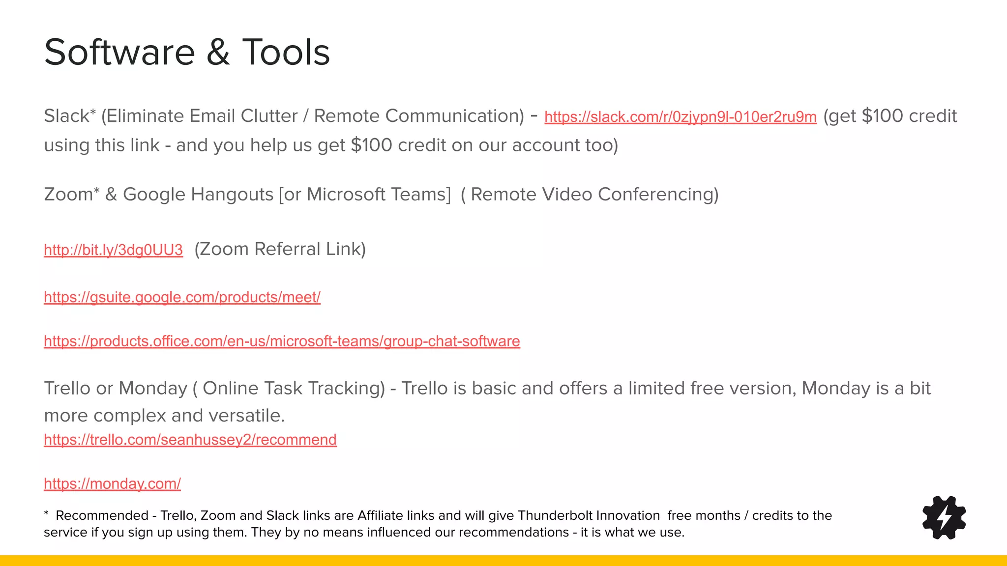 Software & Tools
Slack* (Eliminate Email Clutter / Remote Communication) - https://slack.com/r/0zjypn9l-010er2ru9m (get $100 credit
using this link - and you help us get $100 credit on our account too)
Zoom* & Google Hangouts [or Microsoft Teams] ( Remote Video Conferencing)
http://bit.ly/3dg0UU3 (Zoom Referral Link)
https://gsuite.google.com/products/meet/
https://products.office.com/en-us/microsoft-teams/group-chat-software
Trello or Monday ( Online Task Tracking) - Trello is basic and oﬀers a limited free version, Monday is a bit
more complex and versatile.
https://trello.com/seanhussey2/recommend
https://monday.com/
* Recommended - Trello, Zoom and Slack links are Aﬃliate links and will give Thunderbolt Innovation free months / credits to the
service if you sign up using them. They by no means inﬂuenced our recommendations - it is what we use.
 