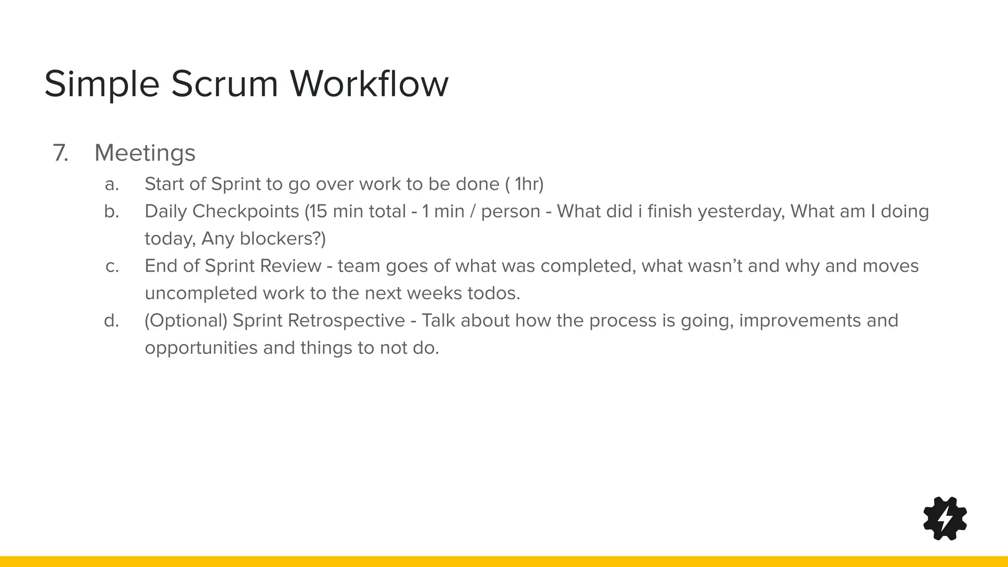 Simple Scrum Workﬂow
7. Meetings
a. Start of Sprint to go over work to be done ( 1hr)
b. Daily Checkpoints (15 min total - 1 min / person - What did i ﬁnish yesterday, What am I doing
today, Any blockers?)
c. End of Sprint Review - team goes of what was completed, what wasn’t and why and moves
uncompleted work to the next weeks todos.
d. (Optional) Sprint Retrospective - Talk about how the process is going, improvements and
opportunities and things to not do.
 