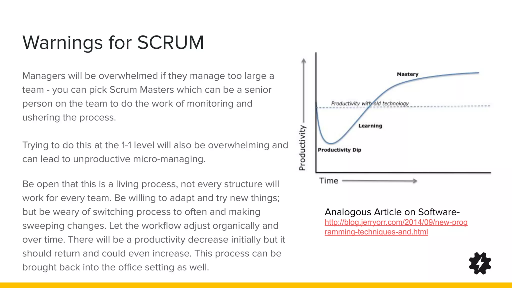 Warnings for SCRUM
Managers will be overwhelmed if they manage too large a
team - you can pick Scrum Masters which can be a senior
person on the team to do the work of monitoring and
ushering the process.
Trying to do this at the 1-1 level will also be overwhelming and
can lead to unproductive micro-managing.
Be open that this is a living process, not every structure will
work for every team. Be willing to adapt and try new things;
but be weary of switching process to often and making
sweeping changes. Let the workﬂow adjust organically and
over time. There will be a productivity decrease initially but it
should return and could even increase. This process can be
brought back into the oﬃce setting as well.
Analogous Article on Software-
http://blog.jerryorr.com/2014/09/new-prog
ramming-techniques-and.html
 