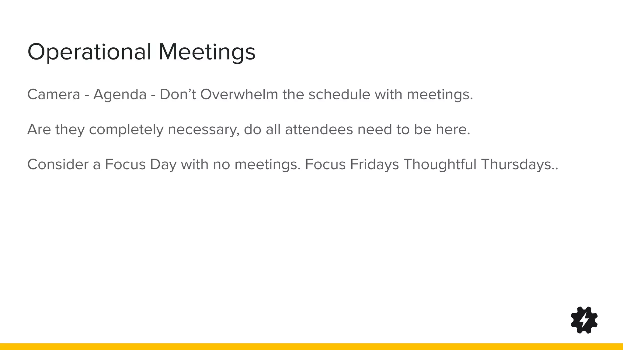 Operational Meetings
Camera - Agenda - Don’t Overwhelm the schedule with meetings.
Are they completely necessary, do all attendees need to be here.
Consider a Focus Day with no meetings. Focus Fridays Thoughtful Thursdays..
 