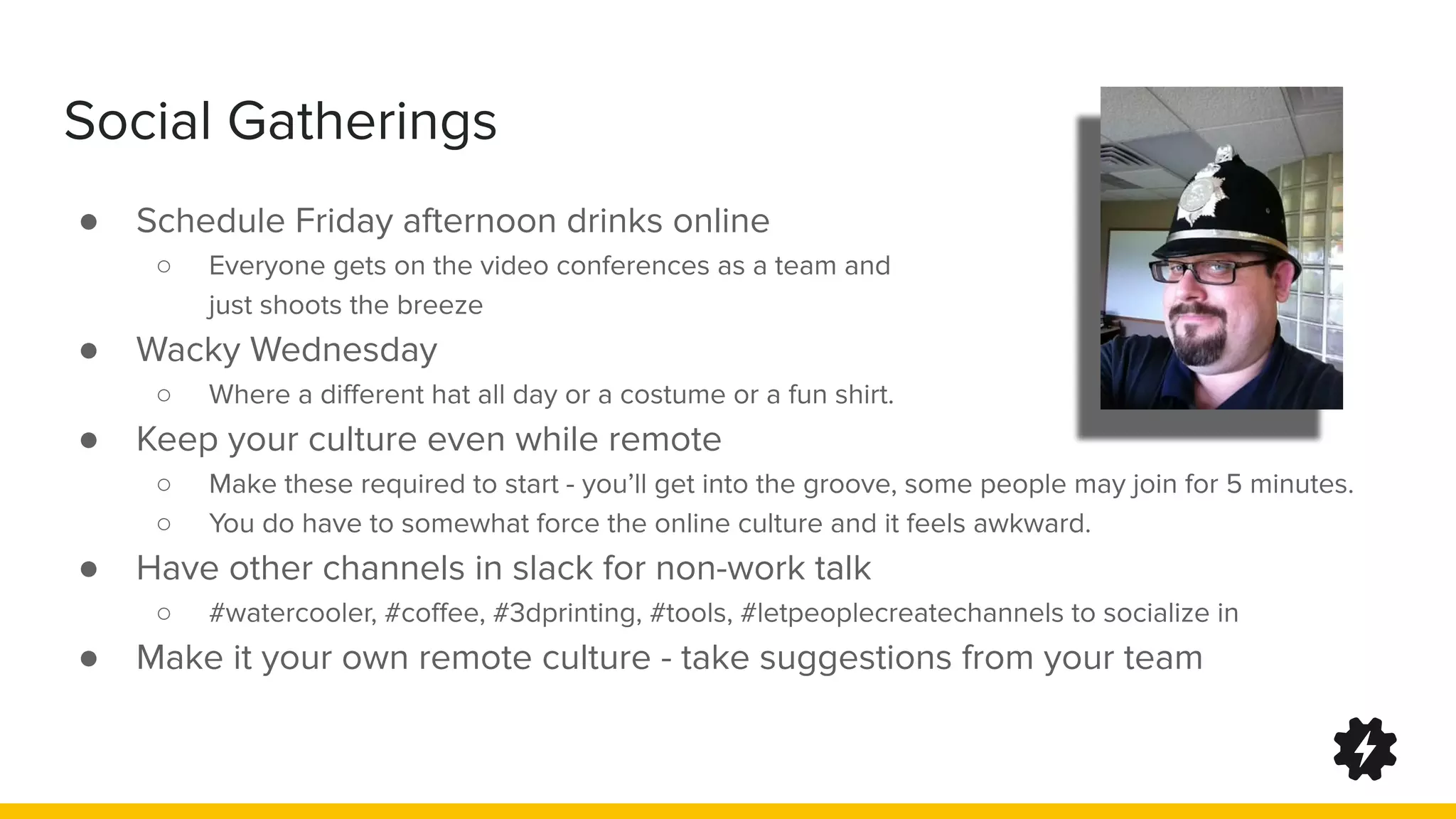 Social Gatherings
● Schedule Friday afternoon drinks online
○ Everyone gets on the video conferences as a team and
just shoots the breeze
● Wacky Wednesday
○ Where a diﬀerent hat all day or a costume or a fun shirt.
● Keep your culture even while remote
○ Make these required to start - you’ll get into the groove, some people may join for 5 minutes.
○ You do have to somewhat force the online culture and it feels awkward.
● Have other channels in slack for non-work talk
○ #watercooler, #coﬀee, #3dprinting, #tools, #letpeoplecreatechannels to socialize in
● Make it your own remote culture - take suggestions from your team
 
