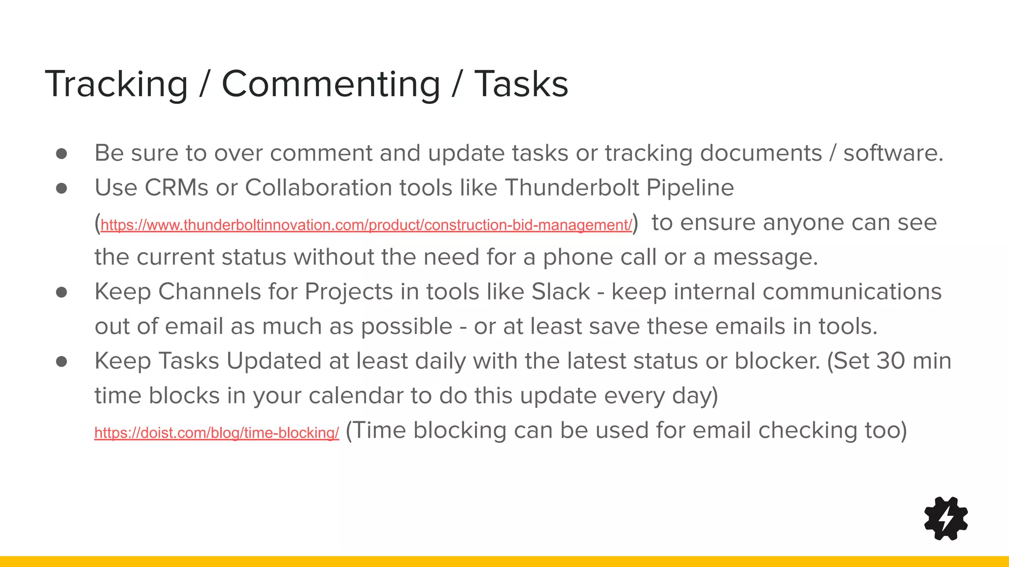 Tracking / Commenting / Tasks
● Be sure to over comment and update tasks or tracking documents / software.
● Use CRMs or Collaboration tools like Thunderbolt Pipeline
(https://www.thunderboltinnovation.com/product/construction-bid-management/) to ensure anyone can see
the current status without the need for a phone call or a message.
● Keep Channels for Projects in tools like Slack - keep internal communications
out of email as much as possible - or at least save these emails in tools.
● Keep Tasks Updated at least daily with the latest status or blocker. (Set 30 min
time blocks in your calendar to do this update every day)
https://doist.com/blog/time-blocking/ (Time blocking can be used for email checking too)
 